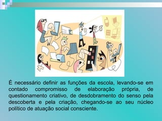 É necessário definir as funções da escola, levando-se em
contado compromisso de elaboração própria, de
questionamento criativo, de desdobramento do senso pela
descoberta e pela criação, chegando-se ao seu núcleo
político de atuação social consciente.
 