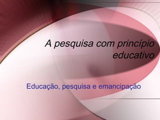 A pesquisa com princípio
educativo
Educação, pesquisa e emancipação
 