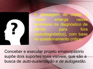 Conceber e executar projeto emancipatório
supõe dois suportes mais visíveis, que são a
busca de auto-sustentação e de autogestão.
A passagem de objeto a
sujeito emerge nesse
fenômeno de diagnóstico de
dentro para fora
(autodiagnóstico), com base
no questionamento crítico.
 