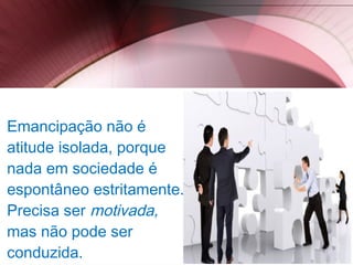 Emancipação não é
atitude isolada, porque
nada em sociedade é
espontâneo estritamente.
Precisa ser motivada,
mas não pode ser
conduzida.
 