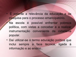 • É patente a relevância da educação e da
pesquisa para o processo emancipatório.
• Na escola é possível enfrentar pobreza
política, com vistas a conceber e a realizar
instrumentação conveniente da cidadania
popular.
• Daí utilizar-se o termo educação política que
inclui sempre a face técnica, ligada à
informação e ao ensino..
 