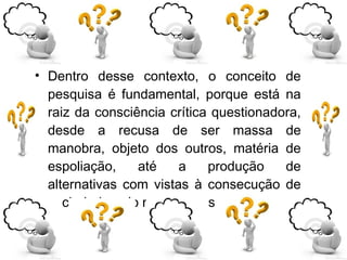 • Dentro desse contexto, o conceito de
pesquisa é fundamental, porque está na
raiz da consciência crítica questionadora,
desde a recusa de ser massa de
manobra, objeto dos outros, matéria de
espoliação, até a produção de
alternativas com vistas à consecução de
sociedade pelo menos mais tolerável.
 