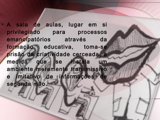 • A sala de aulas, lugar em si
privilegiado para processos
emancipatórios através da
formação educativa, toma-se
prisão da criatividade cerceada, à
medida que se instala um
ambiente meramente transmissivo
e imitativo de informações de
segunda mão.
 
