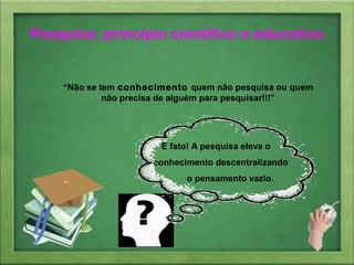 “Não se tem conhecimento quem não pesquisa ou quem
não precisa de alguém para pesquisar!!!”
É fato! A pesquisa eleva o
conhecimento descentralizando
o pensamento vazio.
Pesquisa: princípio científico e educativo
 
