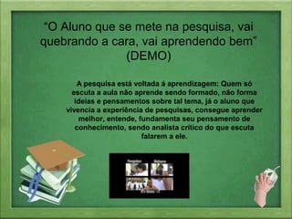 “O Aluno que se mete na pesquisa, vai
quebrando a cara, vai aprendendo bem”
(DEMO)
A pesquisa está voltada á aprendizagem: Quem só
escuta a aula não aprende sendo formado, não forma
ideias e pensamentos sobre tal tema, já o aluno que
vivencia a experiência de pesquisas, consegue aprender
melhor, entende, fundamenta seu pensamento de
conhecimento, sendo analista crítico do que escuta
falarem a ele.
 