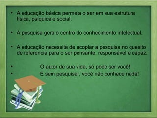 • A educação básica permeia o ser em sua estrutura
física, psíquica e social.
• A pesquisa gera o centro do conhecimento intelectual.
• A educação necessita de acoplar a pesquisa no quesito
de referencia para o ser pensante, responsável e capaz.
• O autor de sua vida, só pode ser você!
• E sem pesquisar, você não conhece nada!
 