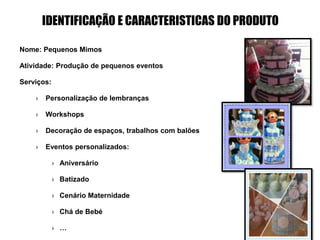 IDENTIFICAÇÃO E CARACTERISTICAS DO PRODUTO
Nome: Pequenos Mimos
Atividade: Produção de pequenos eventos
Serviços:
› Personalização de lembranças
› Workshops
› Decoração de espaços, trabalhos com balões
› Eventos personalizados:
› Aniversário
› Batizado
› Cenário Maternidade
› Chá de Bebé
› …
 