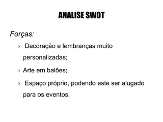 ANALISE SWOT
Forças:
› Decoração e lembranças muito
personalizadas;
› Arte em balões;
› Espaço próprio, podendo este ser alugado
para os eventos.
 