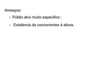Ameaças:
› Públio alvo muito específico ;
› Existência de concorrentes à altura.
 