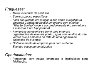 Fraquezas:
– Muita variedade de produtos
– Serviços pouco específicos
– Falta criatividade em relação à cor, nome e logotipo (a
empresa Continente possui um projeto com o nome
“Missão Sorriso” onde a cor predominante é o vermelho e
a mascote é um hipopótamo) ;
– A empresa apresenta-se como uma empresa
organizadora de eventos porém, após uma analise do site
vemos que a empresa se trata de uma agencia de
animaçao de eventos;
– Distanciamento da empresa para com o cliente
– Eventos pouco personalizados
Oportunidades:
› Parecerias com novas empresas e Instituições para
fidelização;
 