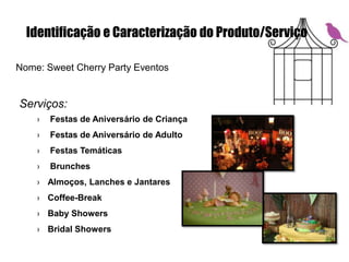 Identificação e Caracterização do Produto/Serviço
Nome: Sweet Cherry Party Eventos
Serviços:
› Festas de Aniversário de Criança
› Festas de Aniversário de Adulto
› Festas Temáticas
› Brunches
› Almoços, Lanches e Jantares
› Coffee-Break
› Baby Showers
› Bridal Showers
 