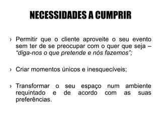 NECESSIDADES A CUMPRIR
› Permitir que o cliente aproveite o seu evento
sem ter de se preocupar com o quer que seja –
“diga-nos o que pretende e nós fazemos”;
› Criar momentos únicos e inesquecíveis;
› Transformar o seu espaço num ambiente
requintado e de acordo com as suas
preferências.
 