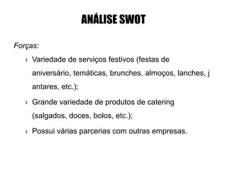 ANÁLISE SWOT
Forças:
› Variedade de serviços festivos (festas de
aniversário, temáticas, brunches, almoços, lanches, j
antares, etc.);
› Grande variedade de produtos de catering
(salgados, doces, bolos, etc.);
› Possui várias parcerias com outras empresas.
 