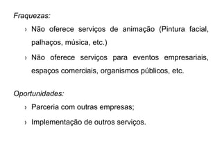 Fraquezas:
› Não oferece serviços de animação (Pintura facial,
palhaços, música, etc.)
› Não oferece serviços para eventos empresariais,
espaços comerciais, organismos públicos, etc.
Oportunidades:
› Parceria com outras empresas;
› Implementação de outros serviços.
 