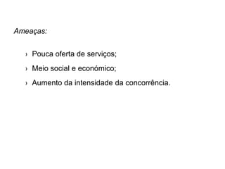 Ameaças:
› Pouca oferta de serviços;
› Meio social e económico;
› Aumento da intensidade da concorrência.
 