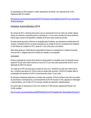 As exportações em 2013 atingiram o melhor desempenho da história, com crescimento de 13,5%,
totalizando US$ 16,5 milhões.
http://www.jb.com.br/economia/noticias/2014/01/07/industria-automobilistica-fecha-2013-com-crescimento-
de-99-na-producao/
Indústria Automobilística 2014
No começo de 2013, a Anfavea previa para o ano um crescimento de 4,5 por cento nas vendas. Depois,
reduziu em setembro a expectativa para um aumento de 1 a 2 por cento, previsão que não se confirmou
mesmo após o governo ter estendido a validade de IPI menor para compra de veículos.
Os dados desta terça-feira confirmam os divulgados pela Fenabrave, que representa as distribuidoras de
veículos. A entidade informou na semana passada que as vendas de carros e comerciais leves chegaram
a 3,58 milhões de unidades em 2013, queda de 1,5 por cento ante o ano anterior.
Moan disse ainda que o Brasil deve ter capacidade de absorver a produção de 4,7 milhões de veículos
novos em 2017, chegando perto de 5 milhões de unidades no ano seguinte.
DEZEMBRO
Embora a produção de veículos tenha ficado no campo positivo no resultado anual, em dezembro houve
queda de 18,6 por cento sobre novembro e recuo de 12,1 por cento sobre igual período de 2012, com a
fabricação de 235,9 mil veículos.
Já o apelo de um IPI mais baixo para a compra do carro novo --benefício que valeu até o último dia do
ano-- contribuiu para elevar em 16,8 por cento as vendas ante novembro, a 353,8 mil unidades. Mas na
comparação com dezembro de 2012, os licenciamentos caíram 1,5 por cento.
As principais montadoras aceleraram as vendas ante novembro. A Fiat se manteve como líder nas vendas
de automóveis e comerciais leves, com licenciamento de 65.197 veículos no mês, seguida por Volkswagen
e General Motors, com 61.920 e 61.210 veículos vendidos em dezembro, respectivamente.
Em quarto lugar no ranking ficou a Ford, com vendas de 31.493 veículos, seguida pela Renault, com
25.830 unidades.
http://br.reuters.com/article/topNews/idBRSPEA0S0OL20140107?pageNumber=2&virtualBrandChannel=0
 