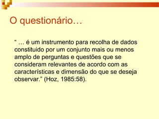 O questionário…
“ … é um instrumento para recolha de dados
constituido por um conjunto mais ou menos
amplo de perguntas e questões que se
consideram relevantes de acordo com as
características e dimensão do que se deseja
observar.” (Hoz, 1985:58).
 