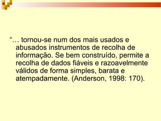 “… tornou-se num dos mais usados e
abusados instrumentos de recolha de
informação. Se bem construído, permite a
recolha de dados fiáveis e razoavelmente
válidos de forma simples, barata e
atempadamente. (Anderson, 1998: 170).
 