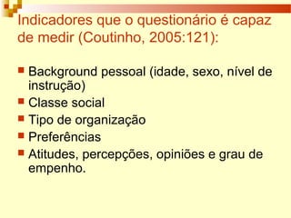 Indicadores que o questionário é capaz
de medir (Coutinho, 2005:121):
 Background pessoal (idade, sexo, nível de
instrução)
 Classe social
 Tipo de organização
 Preferências
 Atitudes, percepções, opiniões e grau de
empenho.
 