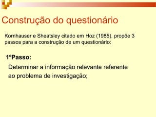 Construção do questionário
Kornhauser e Sheatsley citado em Hoz (1985), propõe 3
passos para a construção de um questionário:
1ºPasso:
Determinar a informação relevante referente
ao problema de investigação;
 