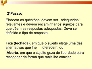 Elaborar as questões, devem ser adequadas,
relevantes e devem encaminhar os sujeitos para
que dêem as respostas adequadas. Deve ser
definido o tipo de resposta:
Fixa (fechada), em que o sujeito elege uma das
alternativas que lhe oferecem, ou
Aberta, em que o sujeito goza de liberdade para
responder da forma que mais lhe convier.
2ºPasso:
 