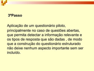 3ºPasso
Aplicação de um questionário piloto,
principalmente no caso de questões abertas,
que permita detectar a informação relevante e
os tipos de resposta que são dadas , de modo
que a construção do questionário estruturado
não deixe nenhum aspecto importante sem ser
incluído.
 