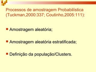 Processos de amostragem Probabilística
(Tuckman,2000:337; Coutinho,2005:111):
 Amostragem aleatória;
 Amostragem aleatória estratificada;
 Definição da população/Clusters.
 
