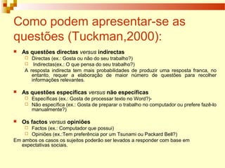 Como podem apresentar-se as
questões (Tuckman,2000):
 As questões directas versus indirectas
 Directas (ex.: Gosta ou não do seu trabalho?)
 Indirectas(ex.: O que pensa do seu trabalho?)
A resposta indirecta tem mais probabilidades de produzir uma resposta franca, no
entanto, requer a elaboração de maior número de questões para recolher
informações relevantes.
 As questões específicas versus não específicas
 Específicas (ex.: Gosta de processar texto no Word?)-
 Não específica (ex.: Gosta de preparar o trabalho no computador ou prefere fazê-lo
manualmente?)
 Os factos versus opiniões
 Factos (ex.: Computador que possui)
 Opiniões (ex.:Tem preferência por um Tsunami ou Packard Bell?)
Em ambos os casos os sujeitos poderão ser levados a responder com base em
expectativas sociais.
 