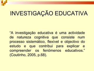 INVESTIGAÇÃO EDUCATIVA
“A investigação educativa é uma actividade
de natureza cognitiva que consiste num
processo sistemático, flexível e objectivo do
estudo e que contribui para explicar e
compreender os fenómenos educativos.”
(Coutinho, 2005, p.68).
 