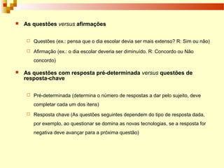  As questões versus afirmações
 Questões (ex.: pensa que o dia escolar devia ser mais extenso? R: Sim ou não)
 Afirmação (ex.: o dia escolar deveria ser diminuído. R: Concordo ou Não
concordo)
 As questões com resposta pré-determinada versus questões de
resposta-chave
 Pré-determinada (determina o número de respostas a dar pelo sujeito, deve
completar cada um dos itens)
 Resposta chave (As questões seguintes dependem do tipo de resposta dada,
por exemplo, ao questionar se domina as novas tecnologias, se a resposta for
negativa deve avançar para a próxima questão)
 