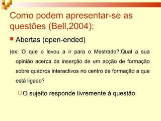 Como podem apresentar-se as
questões (Bell,2004):
 Abertas (open-ended)
(ex: O que o levou a ir para o Mestrado?;Qual a sua
opinião acerca da inserção de um acção de formação
sobre quadros interactivos no centro de formação a que
está ligado?
O sujeito responde livremente à questão
 