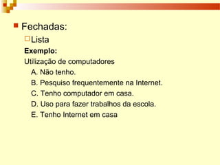  Fechadas:
Lista
Exemplo:
Utilização de computadores
A. Não tenho.
B. Pesquiso frequentemente na Internet.
C. Tenho computador em casa.
D. Uso para fazer trabalhos da escola.
E. Tenho Internet em casa
 