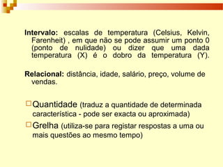Intervalo: escalas de temperatura (Celsius, Kelvin,
Farenheit) , em que não se pode assumir um ponto 0
(ponto de nulidade) ou dizer que uma dada
temperatura (X) é o dobro da temperatura (Y).
Relacional: distância, idade, salário, preço, volume de
vendas.
Quantidade (traduz a quantidade de determinada
característica - pode ser exacta ou aproximada)
Grelha (utiliza-se para registar respostas a uma ou
mais questões ao mesmo tempo)
 