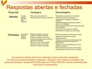 Respostas abertas e fechadas
Perguntas Vantagens Desvantagens
Abertas O sujeito
goza de
liberdade
para
responder
Estimula o pensamento livre
Indispensável aos estudos exploratórios
Dificuldade no tratamento de informação
Análise dos dados mais subjectiva
Dificuldade em categorizar e interpretar
respostas
Possível distorção das respostas durante o
processo de codificação
Maior probabilidade de ocorrer vieses associados
ao entrevistador
Mais tempo para responder à questão
Dificuldade em detectar erros de omissão
Fechadas O sujeito fica
limitado à
opção de
resposta
Existe uniformidade, e por isso
simplifica a análise da resposta
Análise mas rápida e económica
A lista de respostas ajuda a clarificar o
significado da questão
Respostas mais fáceis de tabular
Ajuda a sintetizar a informação
Mais fácil e rápida de responder
 Não dá liberdade de expressão ao inquirido
Condiciona a resposta do inquirido
Difícil de elaborar
Pode levar a erros quando são seleccionados
padrões de resposta que interessam ao
seleccionador
Diminui o índice de reflexão sobre o tipo de
resposta do inquirido
Falha pela falta de variáveis e profundidade
Dificuldade em determinar erros e omissões.
“As respostas abertas devem ser utilizadas na fase inicial da investigação,
de modo a que possa identificar categorias utilizáveis como opções de resposta nas
perguntas fechadas” (Lazarsfeld [1944] citado por Foddy,1996:142), opinião partilhada pela
maioria dos investigadores.
 