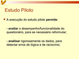 Estudo Piloto
 A execução do estudo piloto permite:
- avaliar o desempenho/funcionalidade do
questionário, para se necessário reformular;
- analisar rigorosamente os dados, para
detectar erros de lógica e de raciocínio.
 