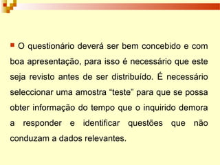  O questionário deverá ser bem concebido e com
boa apresentação, para isso é necessário que este
seja revisto antes de ser distribuído. É necessário
seleccionar uma amostra “teste” para que se possa
obter informação do tempo que o inquirido demora
a responder e identificar questões que não
conduzam a dados relevantes.
 