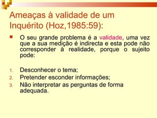 Ameaças à validade de um
Inquérito (Hoz,1985:59):
 O seu grande problema é a validade, uma vez
que a sua medição é indirecta e esta pode não
corresponder à realidade, porque o sujeito
pode:
1. Desconhecer o tema;
2. Pretender esconder informações;
3. Não interpretar as perguntas de forma
adequada.
 