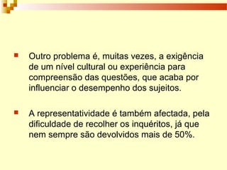  Outro problema é, muitas vezes, a exigência
de um nível cultural ou experiência para
compreensão das questões, que acaba por
influenciar o desempenho dos sujeitos.
 A representatividade é também afectada, pela
dificuldade de recolher os inquéritos, já que
nem sempre são devolvidos mais de 50%.
 