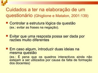Cuidados a ter na elaboração de um
questionário (Ghiglione e Matalon, 2001:139)
 Controlar a estrutura lógica da questão
(ex.: evitar as frases na negação).
 Evitar que uma resposta possa ser dada por
razões muito diferentes
 Em caso algum, introduzir duas ideias na
mesma questão
(ex.: É pena que os quadros interactivos ainda não
estejam a ser utilizados por causa da falta de formação
dos docentes)
 