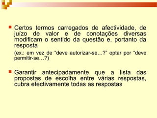  Certos termos carregados de afectividade, de
juízo de valor e de conotações diversas
modificam o sentido da questão e, portanto da
resposta
(ex.: em vez de “deve autorizar-se…?” optar por “deve
permitir-se…?)
 Garantir antecipadamente que a lista das
propostas de escolha entre várias respostas,
cubra efectivamente todas as respostas
 