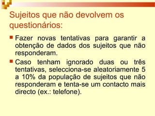 Sujeitos que não devolvem os
questionários:
 Fazer novas tentativas para garantir a
obtenção de dados dos sujeitos que não
responderam.
 Caso tenham ignorado duas ou três
tentativas, selecciona-se aleatoriamente 5
a 10% da população de sujeitos que não
responderam e tenta-se um contacto mais
directo (ex.: telefone).
 