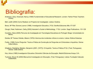 Bibliografia:
Anderson, Gary; Arsenault, Nancy (1999) Fundamentals of Educational Research. London: Falmer Press Teachers
Library.
Bell, Judith (2004) Como Realizar um Projecto de Investigação. Lisboa: Gradiva.
Bravo, Mº Pilar; Eisman,Leonor (1998). Investigación Educativa. 3ª Ed. Sevilha:Ediciones Alfa.177-357
Clough, Peter; Nutbrown, Cathy (2002) Astudent`s Guide to Methodology. 1ª Ed. London: Sage Publications. 101-129
Coutinho, Clara (2005) Percurso da Investigação em Tecnologias Educativas em Portugal. Braga: Universidade do
Minho.
Estrela, Mº Teresa; Estrela, Albano (1978) A técnica dos incidentes críticos no ensino. Lisboa: Editora Estampa.
Foddy, (1996) Como Perguntar: Teoria e Prática da Construção de Perguntas em Entrevistas e Inquéritos. Oeiras:
Celta Editora.
Ghiglione, Rodolphe; Matalon, Benjamin (2001, [1977]). O Inquérito: Teoria e Prática.4ª Ed. (Trad. Portuguesa).
Oeiras: Celta Editora.
Hoz, Arturo (1985) Investigacion Educativa: Dicionário Ciências da Educação, Madrid:Ediciones Anaya, S.A.
Tuckman, Bruce W.(2000) Manual de Investigação em Educação. (Trad. Portuguesa). Lisboa: Fundação Calouste
Gulbenkian.
 