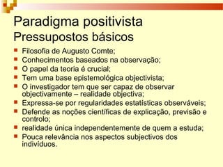 Paradigma positivista
Pressupostos básicos
 Filosofia de Augusto Comte;
 Conhecimentos baseados na observação;
 O papel da teoria é crucial;
 Tem uma base epistemológica objectivista;
 O investigador tem que ser capaz de observar
objectivamente – realidade objectiva;
 Expressa-se por regularidades estatísticas observáveis;
 Defende as noções científicas de explicação, previsão e
controlo;
 realidade única independentemente de quem a estuda;
 Pouca relevância nos aspectos subjectivos dos
indivíduos.
 