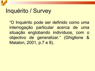 Inquérito / Survey
“O Inquérito pode ser definido como uma
interrogação particular acerca de uma
situação englobando indivíduos, com o
objectivo de generalizar.” (Ghiglione &
Matalon, 2001, p.7 e 8).
 