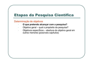 Etapas da Pesquisa Científica
Determinação de objetivos
• O que pretendo alcançar com a pesquisa?
• Objetivo geral – qual o propósito da pesquisa?
• Objetivos específicos – abertura do objetivo geral em
outros menores (possíveis capítulos)
 