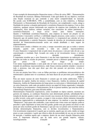 Como exemplo de demonstrações financeiras temos: o Fluxo de caixa, DRE – Demonstrações
do Resultado do exercício, Balanço Patrimonial. Cada qual dentro de seu objetivo, exercem
uma função essencial no que contende a uma maior competitividade no mercado.
De acordo com IUDÍCIBUS, 1998, a contabilidade, com os dois relatórios, o Balanço
Patrimonial e a Demonstração do Resultado do Exercício, um completando o outro, atinge a
finalidade de mostrar a situação patrimonial e econômico-financeira da empresa. Com os dois
relatórios, qualquer pessoa interessada nos negócios da empresa tem condições de obter
informações, fazer análises, estimar variações, tirar conclusões de ordem patrimonial e
econômico-financeira e traçar novos rumos para futuras transações.
Quanto a Viabilidade econômico-financeira, uma empresa ao iniciar um projeto ou um
investimento é necessário verificar a viabilidade daquele processo, como custos e o retorno
financeiro que ele poderá trazer. O setor financeiro é o responsável por calcular tal risco
inicial, planejamento e controle financeiro, tomada de decisões de investimento,tomada de
decisões de financiamentos,trazendo assim um estudo detalhado e mais seguro do
empreendimento.
Consiste nesse estudo o dinheiro em caixa, o tempo necessário para que se tenha o retorno
desejado, quanto será investido e todo um cenário macroeconômico.
O setor financeiro é responsável não só pelo inicio do processo e sim por todo ele ate a sua
concretização e resultado final, levando em conta se tal investimento trouxe o retorno
calculado e desejado inicialmente.
É importante ressaltar que o setor financeiro é um dos mais importantes na cadeia,pois esta
presente em todas as escalas do processo , tentando prever e diminuir qualquer contratempo
que possa vir surgir ao longo do tempo.
Com tantas responsabilidades o setor pode não ter tanto sucesso em todas as etapas em se
tratando de problemas macroeconômicos, onde forças externas poderão retardar e encarecer
todo o processo, mas não quer dizer que eles não possam ser previstos, revistos e
solucionados.
Já com um projeto bem feito e com as falhas previstas os problemas microeconômicos são
minimizados e podem nem vir a acontecer, são mais fáceis de ser previstos, pois estão dentro
da empresa.
Para um maior sucesso do setor financeiro é comum que ele tenha subdivisões: Valor e
orçamento de capital, Análise de retorno e risco financeiro, Análise da estrutura de capital
financeira, Análise de financiamentos de longo prazo ou curto prazo e Administração de caixa
ou caixa financeira, onde cada um poderá exercer seu papel de forma organizada e integrada.
Em relação ao investimantos e financiamentos, há de se pensar também, que uma boa análise
e demontraçã financeira, gera uma eficiente análise.
Demonstrações Financeiras responsáveis, como ressaltado no tópico anterior, mostram aos
gestores da empresa, as condiçoes financeiras num determinado período, subsidiando-lhe a
tomada de decisão quanto à onde e como investir seus recursos de forma sustentável, em que
se debe investir, como gerir os gastos, se pagar à vista ou prazo, dentre inúmeras transações
financeiras imprecindíveis a manutenção de uma empresa. Ao analizar o caso das empresa
“Matarazzos”, hoje quase não conheidas, e que outrora eran vistas como um imperio, pode-se
perceber o quão importante se torna uma bos gestão, gestão essa que jamais erá eficaz se não
pasar por uma excelente gestão de finananças e que por sua vez jamais será excelente sem as
devidas demonstrações financeiras, sem os devidos investimentos e financiamentos.
Um investimento responssável é aquele que se sustenta, aquele que em curto, médio ou longo
prazo se auto sustentará, é quele que observa alám da nescessidade de seu uso po inovações
de mercado, é também aquele que a empresa, dentro da sua atual situação financeira pode
arcar. É importante observar, que de nada serve um grande imperio, robusto,
tecnológicamente avançado porém falido.
10
 