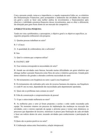 Com o presente estudo, torna-se a importância e o mquão responssável debe ser, os relatórios
das Demonstrações Financeiras, para acompanhar o andamento das atividades das empresas
em geral e assim se fazer uma melhor análise de investimentos e financiamentos após
observar a viabilidade ecnomica-financeiro desses investimentos, para se obter o diferencial,
tão almejado para gana frente diante de um mercado tão competitivo.
4 PERGUNTAS DA PESQUISA
Tendo em vista a problemática, o pressuposto, o objetivo geral e os objetivos específicos, as
seguintes perguntas embasaram esta pesquisa:
1) Quantas pessoas trabalham no setor?
R: 5 (Cinco)
2) A quantidade de colaboradores são o suficiente?
R: Sim
3) Qual é o sistema que a empresa utiliza?
R: FIATNET, SHP
4) Esse sistema corresponde ás necessidades do setor?
R: Atende nas atividades mais básicas, havendo muitas dificuldades em gerar relatórios que
abrange melhor a posição financeira como fluxo de caixa e relatórios gerenciais. Grande parte
destes relatórios são gerados e alterados conforme necessidade do setor.
5) Há treinamentos com freqüência no setor e qual é essa freqüência?
R: Os treinamentos são realizados pelo setor de recursos humanos da empresa, sua frequência
é a cada 01 ano ou mais, dependendo das necessidades pelo departamento apontadas.
6) Quais são os problemas mais comuns no setor?
R: Falta de comunicação e comprometimento de pessoal
7) O que o entrevistado melhoraria no setor?
R: As melhorias para o setor já foram propostas e aceitas e estão sendo executadas pela
equipe. No momento estamos em processo de implantação das mudanças na execução das
atividades, com o retorno esperado da equipe o próximo passo é tornar mais dinâmicos os
processos que dependem de terceiros, minimizar os prazos para finalização de cada atividade
e fazer um rodízio dentro do setor, trocando atividades para conhecimento e participação de
todos.
9) Quais são os pontos positivos no setor?
R: Colaboração mútua entre funcionários, relação interpessoal.
11
 