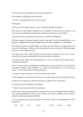 10) Com quais setores da empresa há uma maior integração?
R:Tesouraria, contabilidade e área comercial.
11) Como é a interatividade com os outros setores?
R:Tranquila.
12) Como o entrevistado acha que o setor é visto pela diretoria da empresa?
R:O setor teve uma melhora significativa nos resultados dos processos de cobrança, é um
setor que tem se destacado na organização e sincronia, por diversas vezes elogiado.
13) Como funciona a negociação dos juros para os clientes inadimplentes?
R:Os juros seguem as normas do grupo, porém é observado o motivo da inadimplência e se o
histórico de pagamento dos clientes aponta este como cliente adimplente ou inadimplente.
R:A isenção de juros está condicionada aos clientes que não atrasam seus pagamentos e em
casos de exceção como a falha no envio de documentos fiscais ao cliente, falha na prestação
de serviços e/ou entrega das peças.
Aos clientes que estão sempre pagando em atraso não há isenção de juros, pois o serviço
prestado e/ou entrega de mercadorias é feito dentro do prazo estipulado.
14) Qual é o prazo dado pela empresa para que se entre em contato com os clientes após o
vencimento das faturas?
R:No 1º dia de vencido é encaminhado um informativo do título em aberto, no 2º dia iniciam-
se contatos telefônicos para identificar se o boleto foi recepcionado e se é de ciência do
cliente o valor devido através de cobrança bancária.
15) Existem clientes especiais c/ forma de cobrança diferenciada?
R: Sim, tratamo-los como clientes de carteira com recebimentos através de depósito em conta.
16) Quais são os meios mais utilizados para fazer a cobrança? Tel., email carta?
R: Telefone e e-mail’ informativo de cobrança
17) Qual é o percentual de retorno das cobranças?
R: 90% dos contatos são respondidos de imediato com provisão de regularização dos débitos;
10% clientes problemáticos que já estão em atraso de compras anteriores e que tiveram o
cadastro suspenso para compras faturadas.
18 ) Se a empresa possui régua de liquidez de cobrança e como é o acompanhamento dessa
ferramenta?
D0 D+1 D+2 D+10 D+30 D+40 D+90
12
 