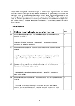Embora tenha sido gerada uma metodologia de reestruturação organizacional, e a mesma
tenha sido aplicada com eficácia o que a validou, esta pode ser considerada como apenas um
importante passo na geração de conhecimento sobre o tema. Outras aplicações devem ser
realizadas para melhorar e consolidar a metodologia apresentada.Cabe ressaltar que a própria
forma de avaliar a aplicabilidade do modelo pode apresentar-se como limitação da pesquisa,
uma vez que retrata a realidade por uma determinada ótica, e as possibilidades de avaliação
não se esgotam.
7 QUESTIONARIO
1 Diálogo e participação do público interno Nota
1.1 A empresa possui programa para estimular a participação dos colaboradores nos
processos de melhoria
Justificativa: Há plano de carreira , o que incentiva o colaborador a participar
ativamente em processos de melhoria
8
1.2 A empresa possui programa de participação dos colaboradores nos resultados da
empresa
J – Tem Programa de participação nos lucros de forma coletiva( desempenho da
equipe) .acreditamos que seria melhor se a análise fosse individual.
7
1.3 O programa de participação nos resultados adotado premia as habilidades e o
desempenho individual dos colaboradores
J. Premia apenas coletivamente, o valor pecuniário é repassado a todos mas a
avaliação pe coletiva
0
1.4 A empresa disponibiliza informações e treina funcionários para participar da gestão da
empresa
J – Sim, ainda está muito aquém do que se considera ideal, mas já é um bom
programa, que observa critérios como, tempo de serviço na empresa e no cargo.
8
15
 