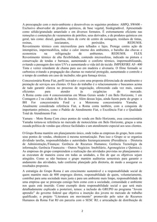 A preocupação com o meio-ambiente e desenvolveu os seguintes produtos: ABPQ, SW600 -
Exclusivo absorvedor de produtos químicos, de base vegetal, biodegradável. Apresentado
como sólido/granulado amarelado e em diversos formatos. É extremamente eficiente nas
remoções e contenções de vazamentos de petróleo, seus derivados, e de produtos químicos em
geral, tais como: diesel, gasolina, óleos de corte de centro de usinagem, resíduos de tintas,
resinas, isocianatos, peróxidos. REDUSOL
Revestimento térmico com microesferas para telhados e lajes. Protege contra ação de
intempéries, impermeabiliza, reduz o calor interno dos ambientes, o barulho das chuvas e
economiza na refrigeração de ambientes. REDUSOL FLEX
Revestimento térmico de alta flexibilidade, contendo microesferas, indicado na pintura e
conservação de tendas e barracas, aumentando o conforto térmico, impermeabilizando,
evitando a passagem dos raios UV's e aumentando a vida útil do tecido. IMPERFIRE AF- 400
Tinta e verniz retardante de chama para uso em madeira e alvenaria. O filme formado se
carboniza evitando a propagação das chamas no material protegido, aumentando o controle e
o tempo de combate em caso de incêndio; não gera fumaça tóxica.
Concessionária Roma Fiat, perfil inovador e com uma proposta diferenciada de atendimento e
prestação de serviços aos clientes. O foco do trabalho é o relacionamento e buscamos acima
de tudo garantir clareza no processo de negociação, oferecendo cada vez mais, canais
eficientes para atender às exigências do mercado.
A Roma conta com 4 concessionárias em Minas Gerais sendo 3 em Belo Horizonte, 1 em
Contagem e 2 na cidade do Rio de Janeiro. Além dessas lojas, ainda fazem parte do grupo: a
BH For concessionária Ford e a Motoroma concessionária Yamaha.
Atualmente considerada referência Fiat, a Roma conta também, com a conquista de
importantes prêmios, como o Padrão de Atendimento Fiat, o Excelência Fiat e o Qualidade
Total de Atendimento Fiat.
Yamara – Moto Roma Com cinco pontos de venda em Belo Horizonte, essa concessionária
Yamaha tornou-se referência no mercado de motocicletas em Belo Horizonte, graças a uma
ousada política de vendas que oferece facilidades e um atendimento especial aos seus clientes.
O Grupo Roma mantém um planejamento único, onde todas as empresas do grupo, bem como
seus pontos de vendas, obedecem à mesma normatização. Para isso o Grupo se se organiza
dividindo tarefas, responsabilidades e autoridades hierarquicamente (Presidência – Diretoria
de Administração,/Finanças: Gerência de Recursos Humanos; Gerência Tecnologia da
informação; Gerência Financeira – Outros Negócios: Imobiliário, Agronegócios e Química.).
As empresas do grupo compreendem a realização das atividades previstas no planejamento e
as executam de maneira coesa em todas as unidades, a fim de que os objetivos sejam
atingidos. Como se não bastasse o grupo mantém auditorias semestrais para garantir o
andamento das atividades, tudo conforme planejado pela diretoria, de modo a assegurar os
resultados propostos.
A estratégia do Grupo Roma é um crescimento sustentável e a responsabilidade social de
quem mantém mais de 800 empregos diretos, responsabilidade de quem, voluntariamente,
contribui para uma sociedade mais justa e para um ambiente mais limpo, responsabilidade de
uma empresa que se preocupa consigo bem como com a sociedade, comunidade e ambiente
nos quais está inserido. Como exemplo desta responsabilidade social e que será mais
detalhadamente explicado a posteriori, temos: a inclusão do GRUPO no programa “Jovem
aprendiz” do governo federal que objetiva a inserção dos jovens no mercado de trabalho
qualificado; o projeto “Literatura em movimento” promovido pelo setor de Recursos
Humanos da Roma Fiat RJ em parceria com o SESC RJ; e arrecadação de distribuição de
2
 
